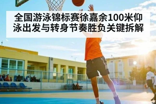 全国游泳锦标赛徐嘉余100米仰泳出发与转身节奏胜负关键拆解
