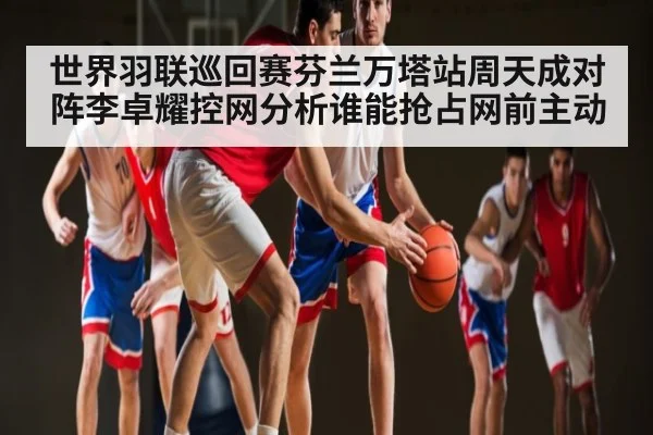 世界羽联巡回赛芬兰万塔站周天成对阵李卓耀控网分析谁能抢占网前主动